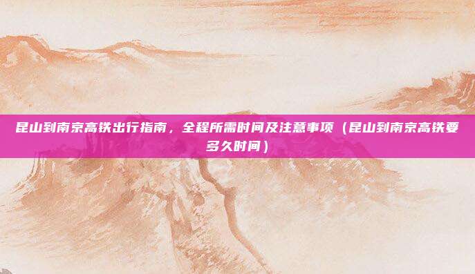 昆山到南京高铁出行指南,全程所需时间及注意事项(昆山到南京高铁要多久时间)