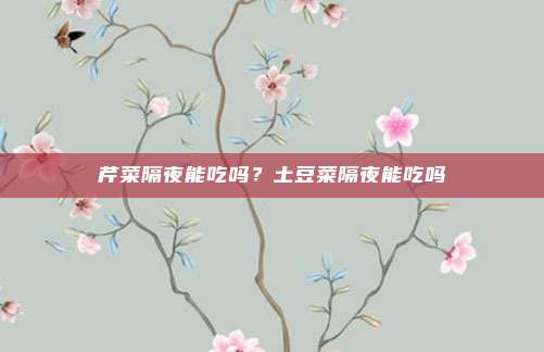 芹菜隔夜能吃吗?土豆菜隔夜能吃吗