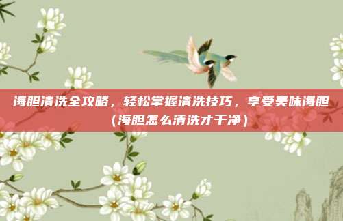 海胆清洗全攻略,轻松掌握清洗技巧,享受美味海胆(海胆怎么清洗才干净)