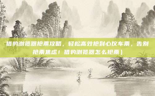 猎豹浏览器抢票攻略,轻松高效抢到心仪车票,告别抢票焦虑!猎豹浏览器怎么抢票)
