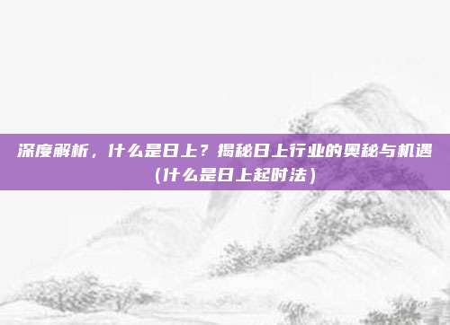 深度解析,什么是日上?揭秘日上行业的奥秘与机遇(什么是日上起时法)