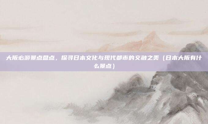 大阪必游景点盘点,探寻日本文化与现代都市的交融之美(日本大阪有什么景点)