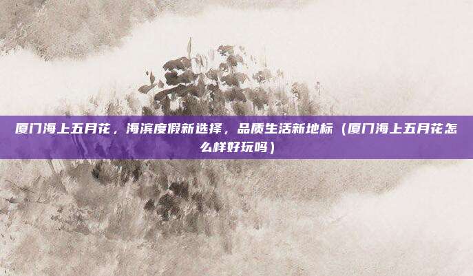 厦门海上五月花,海滨度假新选择,品质生活新地标(厦门海上五月花怎么样好玩吗)
