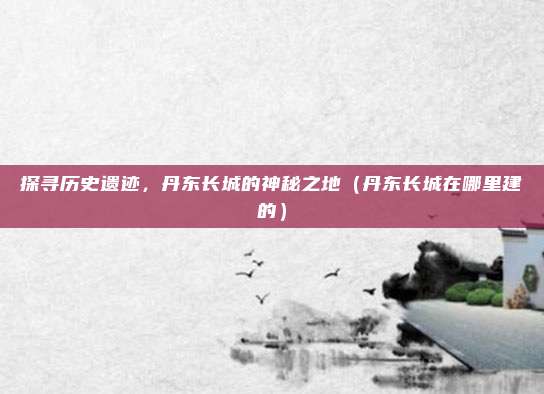 探寻历史遗迹,丹东长城的神秘之地(丹东长城在哪里建的)