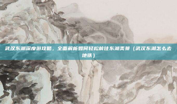 武汉东湖深度游攻略,全面解析如何轻松前往东湖美景(武汉东湖怎么去地铁)