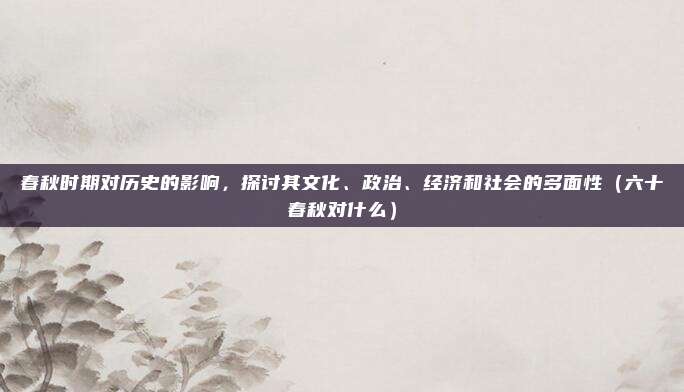 春秋时期对历史的影响,探讨其文化、政治、经济和社会的多面性(六十春秋对什么)