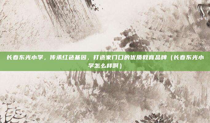 长春东光小学,传承红色基因,打造家门口的优质教育品牌(长春东光小学怎么样啊)