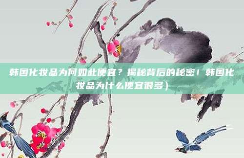 韩国化妆品为何如此便宜?揭秘背后的秘密!韩国化妆品为什么便宜很多)