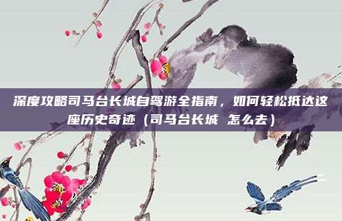 深度攻略司马台长城自驾游全指南,如何轻松抵达这座历史奇迹(司马台长城 怎么去)