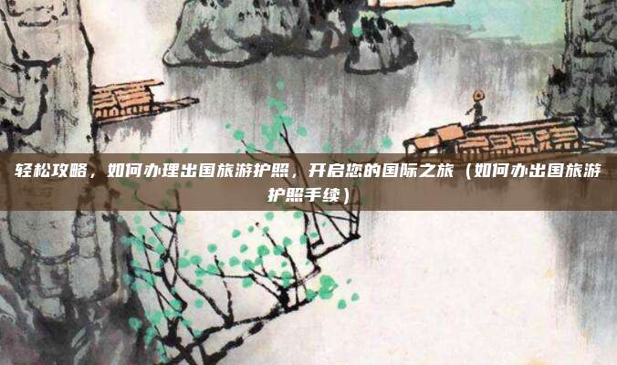 轻松攻略,如何办理出国旅游护照,开启您的国际之旅(如何办出国旅游护照手续)