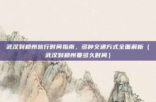 武汉到郑州旅行时间指南,多种交通方式全面解析(武汉到郑州要多久时间)