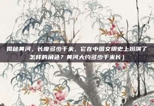 揭秘黄河,长度多少千米,它在中国文明史上扮演了怎样的角色?黄河大约多少千米长)