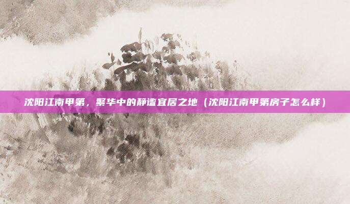 沈阳江南甲第,繁华中的静谧宜居之地(沈阳江南甲第房子怎么样)