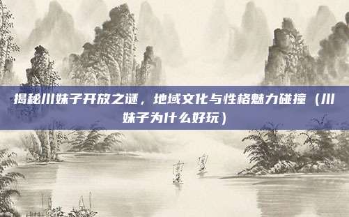 揭秘川妹子开放之谜,地域文化与性格魅力碰撞(川妹子为什么好玩)