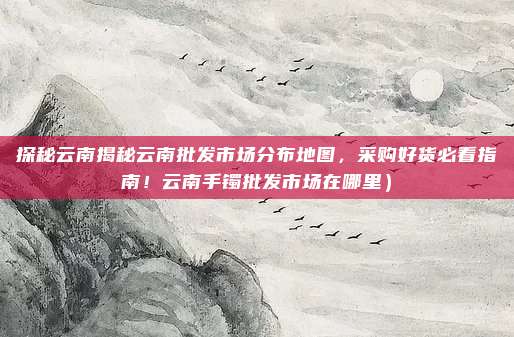探秘云南揭秘云南批发市场分布地图,采购好货必看指南!云南手镯批发市场在哪里)