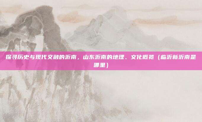 探寻历史与现代交融的沂南,山东沂南的地理、文化概览(临沂新沂南是哪里)