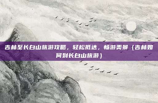 吉林至长白山旅游攻略,轻松抵达,畅游美景(吉林如何到长白山旅游)