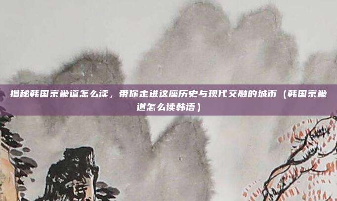 揭秘韩国京畿道怎么读,带你走进这座历史与现代交融的城市(韩国京畿道怎么读韩语)