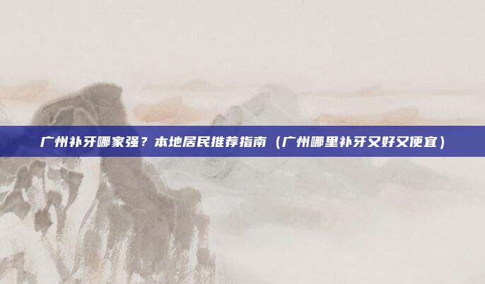广州补牙哪家强?本地居民推荐指南(广州哪里补牙又好又便宜)