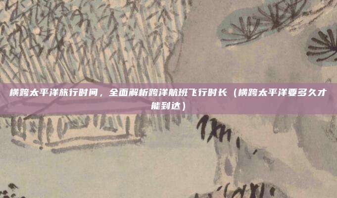 横跨太平洋旅行时间,全面解析跨洋航班飞行时长(横跨太平洋要多久才能到达)
