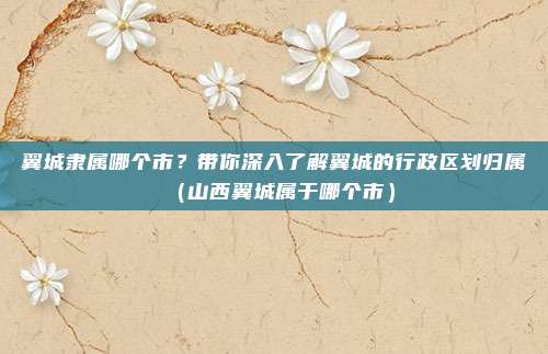 翼城隶属哪个市?带你深入了解翼城的行政区划归属(山西翼城属于哪个市)