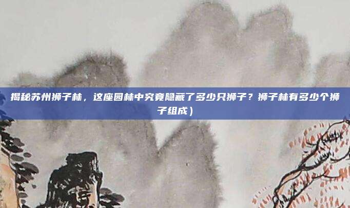 揭秘苏州狮子林,这座园林中究竟隐藏了多少只狮子?狮子林有多少个狮子组成)