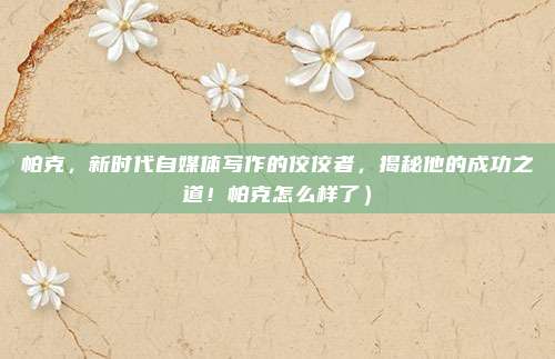 帕克,新时代自媒体写作的佼佼者,揭秘他的成功之道!帕克怎么样了)