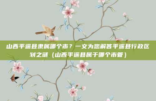 山西平遥县隶属哪个市?一文为您解答平遥县行政区划之谜(山西平遥县属于哪个市管)