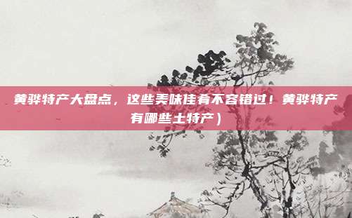 黄骅特产大盘点,这些美味佳肴不容错过!黄骅特产有哪些土特产)