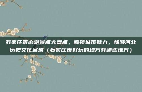 石家庄市必游景点大盘点,解锁城市魅力,畅游河北历史文化名城(石家庄市好玩的地方有哪些地方)