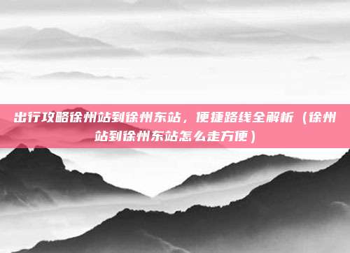 出行攻略徐州站到徐州东站,便捷路线全解析(徐州站到徐州东站怎么走方便)