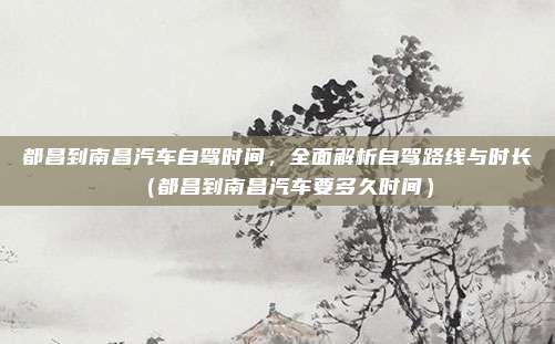 都昌到南昌汽车自驾时间,全面解析自驾路线与时长(都昌到南昌汽车要多久时间)