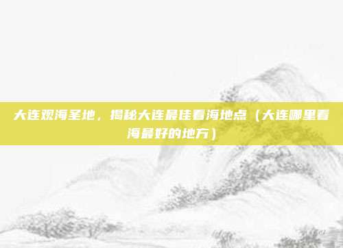 大连观海圣地,揭秘大连最佳看海地点(大连哪里看海最好的地方)