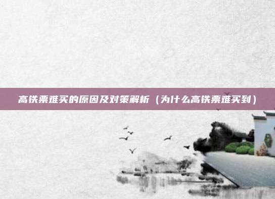 高铁票难买的原因及对策解析(为什么高铁票难买到)