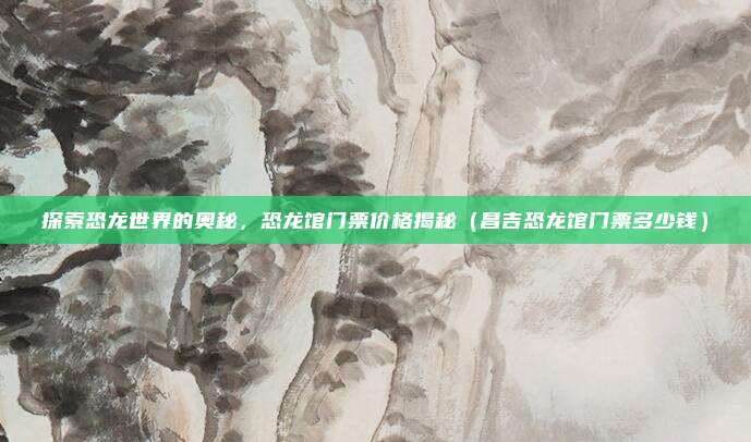 探索恐龙世界的奥秘,恐龙馆门票价格揭秘(昌吉恐龙馆门票多少钱)