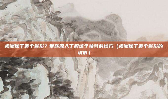 杨洲属于哪个省份?带你深入了解这个独特的地方(杨洲属于哪个省份的城市)