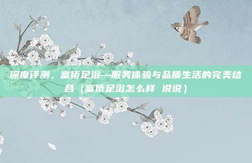 深度评测,富侨足浴—服务体验与品质生活的完美结合(富侨足浴怎么样 说说)