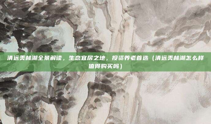 清远美林湖全景解读,生态宜居之地,投资养老首选(清远美林湖怎么样值得购买吗)
