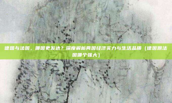 德国与法国,哪国更发达?深度解析两国经济实力与生活品质(德国跟法国哪个强大)
