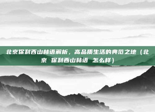 北京保利西山林语解析,高品质生活的典范之地(北京 保利西山林语 怎么样)