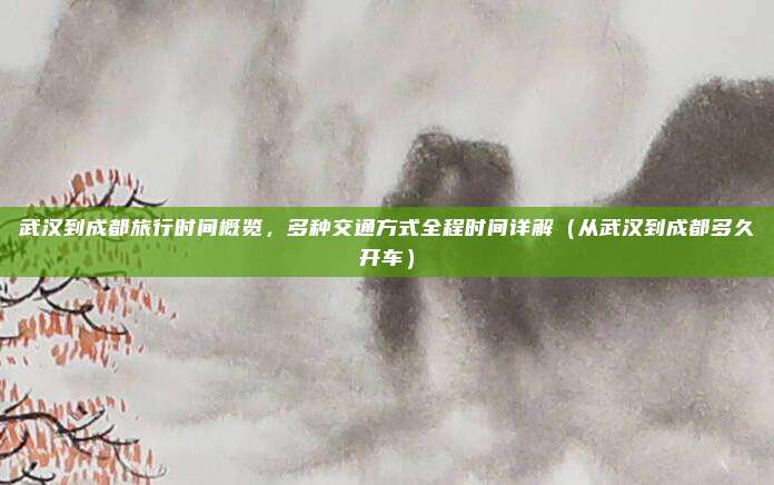武汉到成都旅行时间概览,多种交通方式全程时间详解(从武汉到成都多久开车)