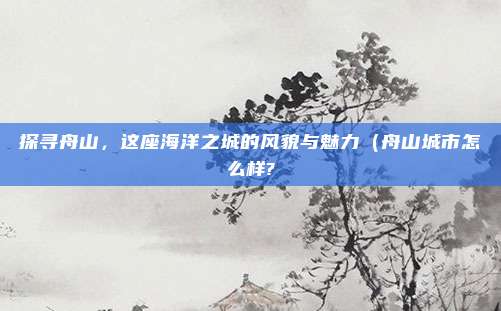探寻舟山,这座海洋之城的风貌与魅力(舟山城市怎么样?