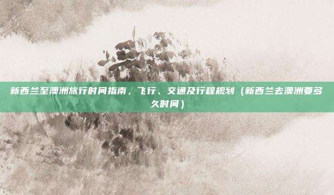 新西兰至澳洲旅行时间指南,飞行、交通及行程规划(新西兰去澳洲要多久时间)