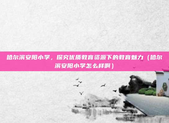 哈尔滨安阳小学,探究优质教育资源下的教育魅力(哈尔滨安阳小学怎么样啊)