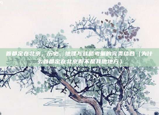 首都定在北京,历史、地理与战略考量的完美结合(为什么首都定在北京而不是其他地方)
