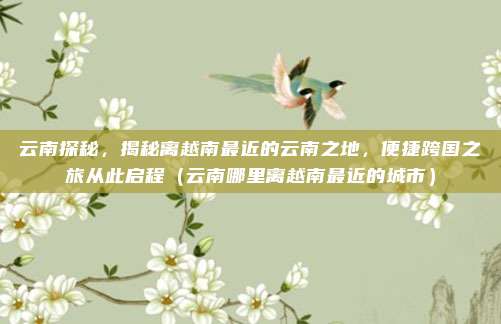 云南探秘,揭秘离越南最近的云南之地,便捷跨国之旅从此启程(云南哪里离越南最近的城市)