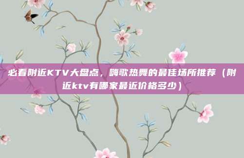 必看附近KTV大盘点,嗨歌热舞的最佳场所推荐(附近ktv有哪家最近价格多少)