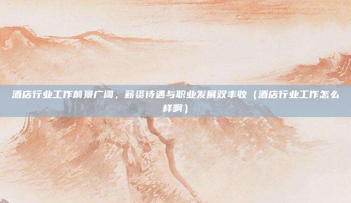 酒店行业工作前景广阔,薪资待遇与职业发展双丰收(酒店行业工作怎么样啊)