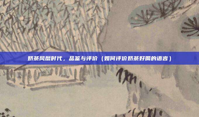 奶茶风靡时代,品鉴与评价(如何评价奶茶好喝的语言)