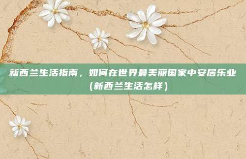 新西兰生活指南,如何在世界最美丽国家中安居乐业(新西兰生活怎样)